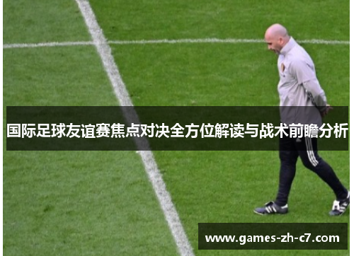 国际足球友谊赛焦点对决全方位解读与战术前瞻分析