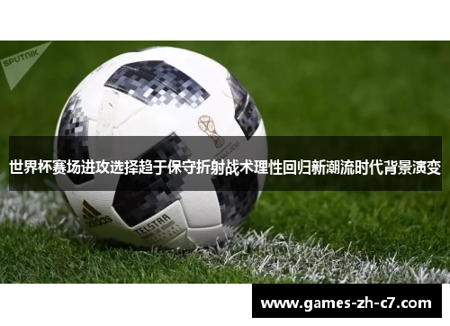 世界杯赛场进攻选择趋于保守折射战术理性回归新潮流时代背景演变